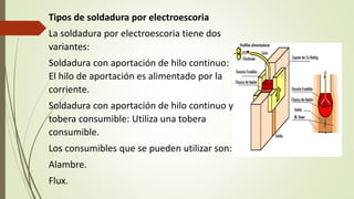 Tipos de soldadura por electroescoria
La soldadura por electroescoria tiene dos
variantes:
Soldadura con aportación de hilo continuo:
El hilo de aportación es alimentado por la
corriente.
Soldadura con aportación de hilo continuo y
tobera consumible: Utiliza una tobera
consumible.
Los consumibles que se pueden utilizar son:
Alambre.
Flux.
 