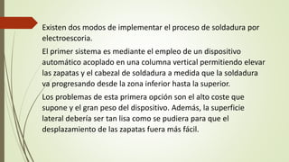 Existen dos modos de implementar el proceso de soldadura por
electroescoria.
El primer sistema es mediante el empleo de un dispositivo
automático acoplado en una columna vertical permitiendo elevar
las zapatas y el cabezal de soldadura a medida que la soldadura
va progresando desde la zona inferior hasta la superior.
Los problemas de esta primera opción son el alto coste que
supone y el gran peso del dispositivo. Además, la superficie
lateral debería ser tan lisa como se pudiera para que el
desplazamiento de las zapatas fuera más fácil.
 
