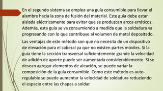 En el segundo sistema se emplea una guía consumible para llevar el
alambre hacia la zona de fusión del material. Este guía debe estar
aislada eléctricamente para evitar que se produzcan arcos erráticos.
Además, esta guía se va consumiendo a medida que la soldadura va
progresando con lo que contribuye al volumen de metal depositado.
Las ventajas de este método son que no necesita de un dispositivo
de elevación para el cabezal ya que no existen partes móviles. Si la
guía tiene la sección transversal suficientemente grande la velocidad
de adición de aporte puede ser aumentada considerablemente. Si se
desean agregar elementos de aleación, se puede variar la
composición de la guía consumible. Como este método es auto-
regulable se puede aumentar la velocidad de soldadura reduciendo
el espacio entre las chapas a soldar.
 