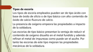 Tipos de escoria
Los tipos de escoria empleados pueden ser de tipo ácido con
base de óxido de silicio o de tipo básico con alto contenido de
óxido de calcio-fluoruro de calcio.
La presencia de oxígeno empeora las propiedades a impacto
de la soldadura.
Las escorias de tipo básico presentan la ventaja de reducir el
contenido de oxígeno disuelto en el metal fundido y además
refinan el metal de impurezas como puede ser el azufre. Por
tanto las escorias de este tipo mejoran las propiedades
mecánicas de la soldadura.
 