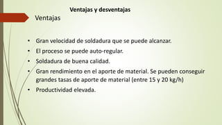 Ventajas y desventajas
Ventajas
• Gran velocidad de soldadura que se puede alcanzar.
• El proceso se puede auto-regular.
• Soldadura de buena calidad.
• Gran rendimiento en el aporte de material. Se pueden conseguir
grandes tasas de aporte de material (entre 15 y 20 kg/h)
• Productividad elevada.
 