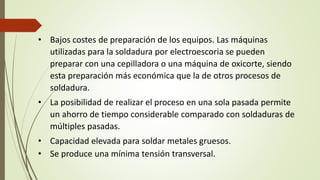 • Bajos costes de preparación de los equipos. Las máquinas
utilizadas para la soldadura por electroescoria se pueden
preparar con una cepilladora o una máquina de oxicorte, siendo
esta preparación más económica que la de otros procesos de
soldadura.
• La posibilidad de realizar el proceso en una sola pasada permite
un ahorro de tiempo considerable comparado con soldaduras de
múltiples pasadas.
• Capacidad elevada para soldar metales gruesos.
• Se produce una mínima tensión transversal.
 