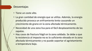 Desventajas
• Tiene un coste alto.
• La gran cantidad de energía que se utiliza. Además, la energía
producida provoca un enfriamiento lento causando un
crecimiento de grano en la zona afectada térmicamente.
• Necesidad de una zona lisa para el fácil desplazamiento de las
zapatas.
• Hay casos de fractura frágil en la zona soldada. Se debe a que
la resistencia al impacto no es lo suficiente elevada en la zona
afectada térmicamente y no puede soportar el agrietamiento
a temperatura baja.
 