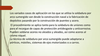 Los variados casos de aplicación en los que se utiliza la soldadura por
arco sumergido van desde la construcción naval a la fabricación de
depósitos pasando por la construcción de puentes y acero.
El procedimiento se aplica tanto para la soldadura de uniones como
para el recargue de capas de protección antidesgaste y anticorrosiva.
Pueden soldarse aceros no aleados y aleados, así como aceros al
cromo níquel.
La técnica de soldadura por arco sumergido puede adaptarse a
pórticos, mástiles, sistemas de ejes motorizados o a carros.
 