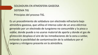 SOLDADURA EN ATMOSFERA GASEOSA
SISTEMA TIG
Principios del proceso TIG.
Es un procedimiento de soldadura con electrodo refractario bajo
atmósfera gaseosa, que utiliza el intenso calor de un arco eléctrico
generado por un electrodo de tungsteno no consumible y la pieza a
soldar, donde puede o no usarse material de aporte y donde el gas de
protección desplaza el aire de las inmediaciones de la zona a soldar,
evitando la posibilidad de contaminación de la soldadura por el
oxígeno y nitrógeno presente en la atmósfera.
 