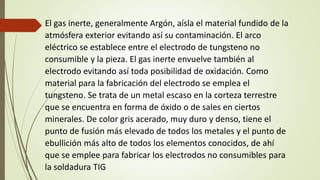 El gas inerte, generalmente Argón, aísla el material fundido de la
atmósfera exterior evitando así su contaminación. El arco
eléctrico se establece entre el electrodo de tungsteno no
consumible y la pieza. El gas inerte envuelve también al
electrodo evitando así toda posibilidad de oxidación. Como
material para la fabricación del electrodo se emplea el
tungsteno. Se trata de un metal escaso en la corteza terrestre
que se encuentra en forma de óxido o de sales en ciertos
minerales. De color gris acerado, muy duro y denso, tiene el
punto de fusión más elevado de todos los metales y el punto de
ebullición más alto de todos los elementos conocidos, de ahí
que se emplee para fabricar los electrodos no consumibles para
la soldadura TIG
 