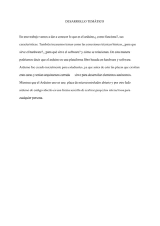 DESARROLLO TEMÁTICO
En este trabajo vamos a dar a conocer lo que es el arduino,¿ como funciona?, sus
características. También tocaremos temas como las conexiones técnicas básicas, ¿para que
sirve el hardware?, ¿para qué sirve el software? y cómo se relacionan. De esta manera
podríamos decir que el arduino es una plataforma libre basada en hardware y software.
Arduino fue creado inicialmente para estudiantes ,ya que antes de esto las placas que existían
eran caras y tenían arquitectura cerrada sirve para desarrollar elementos autónomos.
Mientras que el Arduino uno es una placa de microcontrolador abierto y por otro lado
arduino de código abierto es una forma sencilla de realizar proyectos interactivos para
cualquier persona.
 