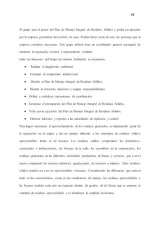 10
El grupo será el gestor del Plan de Manejo Integral de Residuos Sólidos y podrá ser apoyado
por la empresa prestadora del servicio de aseo. Podrán hacer parte de este, las personas que la
empresa considere necesarias. Este grupo deberá tener un coordinador general encargado de
mantener la operación, revisión y mejoramiento continuo.
Entre las funciones del Grupo de Gestión Ambiental se encuentran:
● Realizar el diagnóstico ambiental.
● Formular el compromiso institucional.
● Diseñar el Plan de Manejo Integral de Residuos Sólidos.
● Diseñar la estructura funcional y asignar responsabilidades.
● Definir y establecer mecanismos de coordinación.
● Gestionar el presupuesto del Plan de Manejo Integral de Residuos Sólidos.
● Velar por la ejecución del Plan de Manejo Integral de Residuos Sólidos.
● Elaborar informes y reportes a las autoridades de vigilancia y control.
Para lograr maximizar el aprovechamiento de los residuos generados, es fundamental partir de
la separación en el origen y dar un manejo diferente a los conceptos de residuos sólidos
aprovechables frente al de basuras. Los residuos sólidos comprenden los domésticos,
comerciales e institucionales, las basuras de la calle, los escombros de la construcción, los
residuos generados en las diferentes actividades productivas de bienes y servicios, que a nivel
macro comprende los sectores industrial, agropecuario, de servicios y mineros. Tales residuos
sólidos pueden ser a su vez aprovechables o basuras.. Considerando las diferencias que existen
tanto en las características, como en las condiciones de manejo, los residuos aprovechables y
las basuras tendrán cada uno un esquema distinto de gestión, de tal forma que se aumente la
cantidad de residuos aprovechables y se disminuya la cantidad de basuras.
 