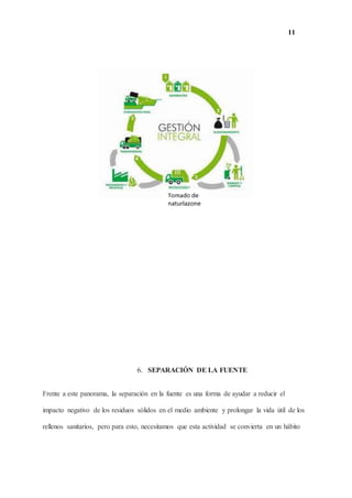 11
6. SEPARACIÓN DE LA FUENTE
Frente a este panorama, la separación en la fuente es una forma de ayudar a reducir el
impacto negativo de los residuos sólidos en el medio ambiente y prolongar la vida útil de los
rellenos sanitarios, pero para esto, necesitamos que esta actividad se convierta en un hábito
 