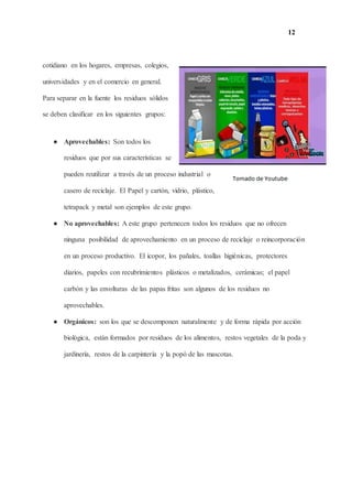 12
cotidiano en los hogares, empresas, colegios,
universidades y en el comercio en general.
Para separar en la fuente los residuos sólidos
se deben clasificar en los siguientes grupos:
● Aprovechables: Son todos los
residuos que por sus características se
pueden reutilizar a través de un proceso industrial o
casero de reciclaje. El Papel y cartón, vidrio, plástico,
tetrapack y metal son ejemplos de este grupo.
● No aprovechables: A este grupo pertenecen todos los residuos que no ofrecen
ninguna posibilidad de aprovechamiento en un proceso de reciclaje o reincorporación
en un proceso productivo. El icopor, los pañales, toallas higiénicas, protectores
diarios, papeles con recubrimientos plásticos o metalizados, cerámicas; el papel
carbón y las envolturas de las papas fritas son algunos de los residuos no
aprovechables.
● Orgánicos: son los que se descomponen naturalmente y de forma rápida por acción
biológica, están formados por residuos de los alimentos, restos vegetales de la poda y
jardinería, restos de la carpintería y la popó de las mascotas.
 