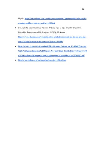 16
El país: https://www.elpais.com.co/cali/en-se-generan-1700-toneladas-diarias-de-
residuos-solidos-y-solo-se-recicla-el-10.html
● Cali. (2019). Crecimiento de basuras de Cali, bajo la lupa de entes de control.
Colombia. Recuperado el 10 de agosto de 2020, El tiempo:
https://www.eltiempo.com/colombia/otras-ciudades/crecimiento-de-basuras-de-
cali-esta-bajo-la-lupa-de-los-entes-de-control-336892
● https://www.cvc.gov.co/sites/default/files/Sistema_Gestion_de_Calidad/Procesos
%20y%20procedimientos%20Vigente/Normatividad_Gnl/Politica%20para%20l
a%20Gestion%20Integral%20de%20Residuos%20Solidos%20-%201997.pdf
● http://www.indisa.com/indisaonline/anteriores/Plan.htm
 