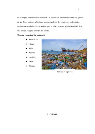 3
Se le designa contaminación ambiental a la intromisión en el medio natural de agentes
de tipo físico, químico y biológico que desequilibran las condiciones ambientales,
dando como resultado efectos nocivos para la salud, bienestar y la habitabilidad de la
vida animal y vegetal en todos los ámbitos.
Tipos de contaminación ambiental :
● Atmosférica
● Hídrica
● Suelo
● Acústica
● Lumínica
● Visual
● Térmica
2. CAUSAS
 