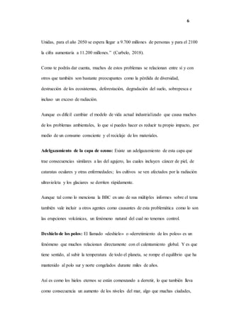 6
Unidas, para el año 2050 se espera llegar a 9.700 millones de personas y para el 2100
la cifra aumentaría a 11.200 millones.” (Curbelo, 2018).
Como te podrás dar cuenta, muchos de estos problemas se relacionan entre sí y con
otros que también son bastante preocupantes como la pérdida de diversidad,
destrucción de los ecosistemas, deforestación, degradación del suelo, sobrepesca e
incluso un exceso de radiación.
Aunque es difícil cambiar el modelo de vida actual industrializado que causa muchos
de los problemas ambientales, lo que sí puedes hacer es reducir tu propio impacto, por
medio de un consumo consciente y el reciclaje de los materiales.
Adelgazamiento de la capa de ozono: Existe un adelgazamiento de esta capa que
trae consecuencias similares a las del agujero, las cuales incluyen cáncer de piel, de
cataratas oculares y otras enfermedades; los cultivos se ven afectados por la radiación
ultravioleta y los glaciares se derriten rápidamente.
Aunque tal como lo menciona la BBC en uno de sus múltiples informes sobre el tema
también vale incluir a otros agentes como causantes de esta problemática como lo son
las erupciones volcánicas, un fenómeno natural del cual no tenemos control.
Deshielo de los polos: El llamado «deshielo» o «derretimiento de los polos» es un
fenómeno que muchos relacionan directamente con el calentamiento global. Y es que
tiene sentido, al subir la temperatura de todo el planeta, se rompe el equilibrio que ha
mantenido al polo sur y norte congelados durante miles de años.
Así es como los hielos eternos se están comenzando a derretir, lo que también lleva
como consecuencia un aumento de los niveles del mar, algo que muchas ciudades,
 