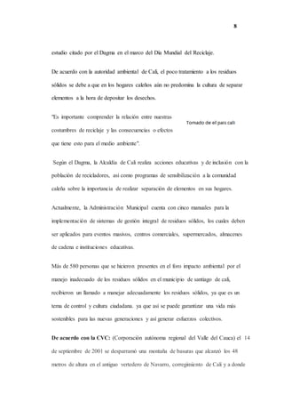 8
estudio citado por el Dagma en el marco del Día Mundial del Reciclaje.
De acuerdo con la autoridad ambiental de Cali, el poco tratamiento a los residuos
sólidos se debe a que en los hogares caleños aún no predomina la cultura de separar
elementos a la hora de depositar los desechos.
"Es importante comprender la relación entre nuestras
costumbres de reciclaje y las consecuencias o efectos
que tiene esto para el medio ambiente".
Según el Dagma, la Alcaldía de Cali realiza acciones educativas y de inclusión con la
población de recicladores, así como programas de sensibilización a la comunidad
caleña sobre la importancia de realizar separación de elementos en sus hogares.
Actualmente, la Administración Municipal cuenta con cinco manuales para la
implementación de sistemas de gestión integral de residuos sólidos, los cuales deben
ser aplicados para eventos masivos, centros comerciales, supermercados, almacenes
de cadena e instituciones educativas.
Más de 580 personas que se hicieron presentes en el foro impacto ambiental por el
manejo inadecuado de los residuos sólidos en el municipio de santiago de cali,
recibieron un llamado a manejar adecuadamente los residuos sólidos, ya que es un
tema de control y cultura ciudadana. ya que así se puede garantizar una vida más
sostenibles para las nuevas generaciones y así generar esfuerzos colectivos.
De acuerdo con la CVC: (Corporación autónoma regional del Valle del Cauca) el 14
de septiembre de 2001 se desparramó una montaña de basuras que alcanzó los 48
metros de altura en el antiguo vertedero de Navarro, corregimiento de Cali y a donde
 