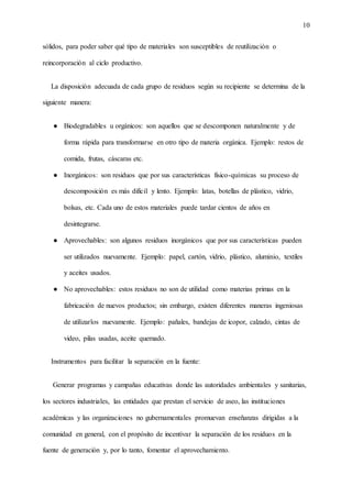 10
sólidos, para poder saber qué tipo de materiales son susceptibles de reutilización o
reincorporación al ciclo productivo.
La disposición adecuada de cada grupo de residuos según su recipiente se determina de la
siguiente manera:
● Biodegradables u orgánicos: son aquellos que se descomponen naturalmente y de
forma rápida para transformarse en otro tipo de materia orgánica. Ejemplo: restos de
comida, frutas, cáscaras etc.
● Inorgánicos: son residuos que por sus características físico-químicas su proceso de
descomposición es más difícil y lento. Ejemplo: latas, botellas de plástico, vidrio,
bolsas, etc. Cada uno de estos materiales puede tardar cientos de años en
desintegrarse.
● Aprovechables: son algunos residuos inorgánicos que por sus características pueden
ser utilizados nuevamente. Ejemplo: papel, cartón, vidrio, plástico, aluminio, textiles
y aceites usados.
● No aprovechables: estos residuos no son de utilidad como materias primas en la
fabricación de nuevos productos; sin embargo, existen diferentes maneras ingeniosas
de utilizarlos nuevamente. Ejemplo: pañales, bandejas de icopor, calzado, cintas de
video, pilas usadas, aceite quemado.
Instrumentos para facilitar la separación en la fuente:
Generar programas y campañas educativas donde las autoridades ambientales y sanitarias,
los sectores industriales, las entidades que prestan el servicio de aseo, las instituciones
académicas y las organizaciones no gubernamentales promuevan enseñanzas dirigidas a la
comunidad en general, con el propósito de incentivar la separación de los residuos en la
fuente de generación y, por lo tanto, fomentar el aprovechamiento.
 