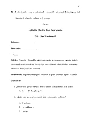 12
Recolección de datos sobre la contaminación ambiental en la ciudad de Santiago de Cali
Encuesta de aplicación realizada a 40 personas.
Anexos
Institución Educativa Liceo Departamental
Sede: Liceo Departamental
Tabulador: ________________
Encuestador: ________________
N°: ____
Objetivo: Desarrollar el portafolio didáctico de medios con su estructura modular, teniendo
en cuenta el uso de herramientas informáticas en el campo de la investigación; presentando
alternativas de mejoramiento ambiental.
Instrucciones: Responda cada pregunta señalando la opción que mejor exprese su opinión.
Cuestionario.
1. ¿Piensa usted que las empresas de aseo realizan un buen trabajo en la ciudad?
A. Si. B. No. ¿Por qué?
2. ¿Quién crees que es el responsable de la contaminación ambiental?
A. El gobierno.
B. Los recicladores.
C. La gente.
 