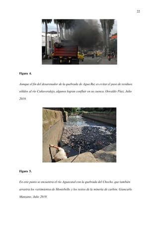 22
Figura 4.
Aunque el fin del desarenador de la quebrada de Agua Ruz es evitar el paso de residuos
sólidos al río Cañaveralejo, algunos logran confluir en su cuenca. Oswaldo Páez, Julio
2019.
Figura 5.
En este punto se encuentra el río Aguacatal con la quebrada del Chocho, que también
arrastra los vertimientos de Montebello y los restos de la minería de carbón. Giancarlo
Manzano, Julio 2019.
 