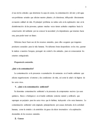 3
el uso de los artículos que deterioran la capa de ozono, la contaminación del aire y del agua
son problemas actuales que afectan nuestro planeta y lo deterioran, influyendo directamente
en nuestra calidad de vida. El principal problema no radica solo en la explotación sino en la
desinformación de las personas, quienes muchas veces tienen actitudes empáticas hacia la
conservación del ambiente por no conocer la necesidad y la dependencia que tenemos hacia
esta, para poder tener un futuro.
Debemos hacer buen uso de los recursos naturales, pues ellos aseguran que tengamos
productos esenciales para la vida humana. No debemos botar desperdicios en los ríos, quemar
la maleza o nuestros bosques, perseguir sin control a los animales, pues en consecuencia los
estamos extinguiendo.
Pregunta de contenido.
¿Qué es la contaminación?
La contaminación es la presencia o acumulación de sustancias en el medio ambiente que
afectan negativamente el entorno y las condiciones de vida, así como la salud o la higiene de
los seres vivos.
1. ¿Qué es la contaminación ambiental?
Se denomina contaminación ambiental a la presencia de componentes nocivos (ya sean
químicos, físicos o biológicos) en el medio ambiente (entorno natural y artificial), que
supongan un perjuicio para los seres vivos que lo habitan, incluyendo a los seres humanos. La
contaminación ambiental está originada principalmente por causas derivadas de la actividad
humana, como la emisión a la atmósfera de gases de efecto invernadero o la explotación
desmedida de los recursos naturales.
2. Causas
 