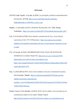 37
Referencias
ACNUR Comité Español. (3 de junio de 2020). Los principales problemas medioambientales
del momento. ACNUR. https://eacnur.org/blog/principales-problemas-
medioambientales-tc_alt45664n_o_pstn_o_pst/
Berglind, A. (8 de marzo de 2017). Worldwide Hearing Index 2017. Mimi Hearing
Technologies. https://www.mimi.io/en/blog/2017/3/8/worldwide-hearing-index-2017
Cruz, S. (12 de abril de 2020). Se ha reducido contaminación de ríos y el aire durante
cuarentena en Cali: CVC. El Pais.com.co. https://www.elpais.com.co/medio-
ambiente/se-ha-reducido-contaminacion-de-rios-y-el-aire-durante-cuarentena-en-cali-
cvc.html
CVC. (15 de junio de 2018). DEFORESTACIÓN EN EL VALLE: DE NUEVO CON
TENDENCIA A LA BAJA. Portal CVC. https://www.cvc.gov.co/carousel/3289-
deforestacion-en-el-valle-de-nuevo-con-tendencia-a-la-
baja#:~:text=Aunque%20seg%C3%BAn%20el%20Ideam%20la,perdidas%20de%20b
osque%20a%20219.973.
Gray, A. (28 de abril de 2017). Estas son las ciudades con la peor contaminación acústica.
Foro Económico Mundial. https://es.weforum.org/agenda/2017/04/estas-son-las-
ciudades-con-la-peor-contaminacion-
acustica/#:~:text=El%20problema%20de%20la%20contaminaci%C3%B3n,es%20una
%20de%20las%20causas.
Noticias Caracol. (19 de diciembre de 2019). El 84 % de los caleños viven estresados por la
contaminación auditiva en la ciudad. Noticias Caracol.
https://noticias.caracoltv.com/valle/el-84-de-los-calenos-viven-estresados-por-la-
 