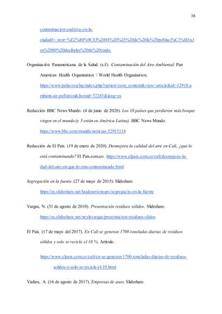 38
contaminacion-auditiva-en-la-
ciudad#:~:text=%E2%80%9CEl%2084%20%25%20de%20la%20poblaci%C3%B3n,l
os%2080%20decibeles%20de%20ruido.
Organización Panamericana de la Salud. (s.f.). Contaminación del Aire Ambiental. Pan
American Health Organization / World Health Organization.
https://www.paho.org/hq/index.php?option=com_content&view=article&id=12918:a
mbient-air-pollution&Itemid=72243&lang=es
Redacción BBC News Mundo. (4 de junio de 2020). Los 10 países que perdieron más bosque
virgen en el mundo (y 5 están en América Latina). BBC News Mundo.
https://www.bbc.com/mundo/noticias-52915114
Redacción de El País. (19 de enero de 2020). Desmejora la calidad del aire en Cali, ¿qué lo
está contaminando? El Pais.com.co. https://www.elpais.com.co/cali/desmejora-la-
dad-del-aire-en-que-lo-esta-contaminando.html
Segregación en la fuente. (27 de mayo de 2015). Slideshare.
https://es.slideshare.net/hsjdeserionegro/segregacin-en-la-fuente
Vargas, N. (31 de agosto de 2010). Presentación residuos sólidos. Slideshare.
https://es.slideshare.net/neylavargas/presentacion-residuos-slidos
El País. (17 de mayo del 2017). En Cali se generan 1700 toneladas diarias de residuos
sólidos y solo se recicla el 10 %. Artículo.
https://www.elpais.com.co/cali/en-se-generan-1700-toneladas-diarias-de-residuos-
solidos-y-solo-se-recicla-el-10.html
Viafara, A. (16 de agosto de 2017). Empresas de aseo. Slideshare.
 