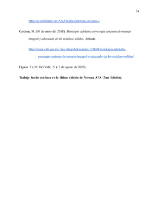 39
https://es.slideshare.net/AnaViafara/empresas-de-aseo-2
Cardona, M. (30 de enero del 2018). Municipio adelanta estrategia conjunta de manejo
integral y adecuado de los residuos sólidos. Artículo.
https://www.cali.gov.co/vivienda/publicaciones/138698/municipio-adelanta-
estrategia-conjunta-de-manejo-integral-y-adecuado-de-los-residuos-solidos/
Figuras 7 a 32: Del Valle, S. (16 de agosto de 2020).
Trabajo hecho con base en la última edición de Normas APA (7ma Edición).
 
