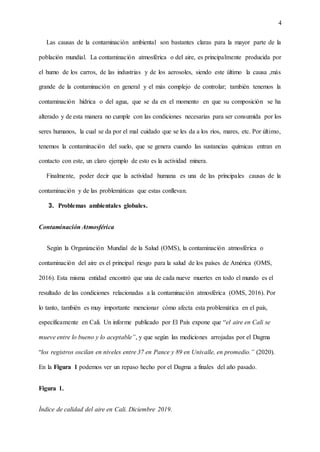 4
Las causas de la contaminación ambiental son bastantes claras para la mayor parte de la
población mundial. La contaminación atmosférica o del aire, es principalmente producida por
el humo de los carros, de las industrias y de los aerosoles, siendo este último la causa ,más
grande de la contaminación en general y el más complejo de controlar; también tenemos la
contaminación hídrica o del agua, que se da en el momento en que su composición se ha
alterado y de esta manera no cumple con las condiciones necesarias para ser consumida por los
seres humanos, la cual se da por el mal cuidado que se les da a los ríos, mares, etc. Por último,
tenemos la contaminación del suelo, que se genera cuando las sustancias químicas entran en
contacto con este, un claro ejemplo de esto es la actividad minera.
Finalmente, poder decir que la actividad humana es una de las principales causas de la
contaminación y de las problemáticas que estas conllevan.
3. Problemas ambientales globales.
Contaminación Atmosférica
Según la Organización Mundial de la Salud (OMS), la contaminación atmosférica o
contaminación del aire es el principal riesgo para la salud de los países de América (OMS,
2016). Esta misma entidad encontró que una de cada nueve muertes en todo el mundo es el
resultado de las condiciones relacionadas a la contaminación atmosférica (OMS, 2016). Por
lo tanto, también es muy importante mencionar cómo afecta esta problemática en el país,
específicamente en Cali. Un informe publicado por El País expone que “el aire en Cali se
mueve entre lo bueno y lo aceptable”, y que según las mediciones arrojadas por el Dagma
“los registros oscilan en niveles entre 37 en Pance y 89 en Univalle, en promedio.” (2020).
En la Figura 1 podemos ver un repaso hecho por el Dagma a finales del año pasado.
Figura 1.
Índice de calidad del aire en Cali. Diciembre 2019.
 