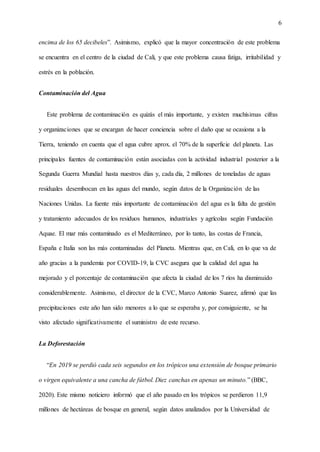 6
encima de los 65 decibeles”. Asimismo, explicó que la mayor concentración de este problema
se encuentra en el centro de la ciudad de Cali, y que este problema causa fatiga, irritabilidad y
estrés en la población.
Contaminación del Agua
Este problema de contaminación es quizás el más importante, y existen muchísimas cifras
y organizaciones que se encargan de hacer conciencia sobre el daño que se ocasiona a la
Tierra, teniendo en cuenta que el agua cubre aprox. el 70% de la superficie del planeta. Las
principales fuentes de contaminación están asociadas con la actividad industrial posterior a la
Segunda Guerra Mundial hasta nuestros días y, cada día, 2 millones de toneladas de aguas
residuales desembocan en las aguas del mundo, según datos de la Organización de las
Naciones Unidas. La fuente más importante de contaminación del agua es la falta de gestión
y tratamiento adecuados de los residuos humanos, industriales y agrícolas según Fundación
Aquae. El mar más contaminado es el Mediterráneo, por lo tanto, las costas de Francia,
España e Italia son las más contaminadas del Planeta. Mientras que, en Cali, en lo que va de
año gracias a la pandemia por COVID-19, la CVC asegura que la calidad del agua ha
mejorado y el porcentaje de contaminación que afecta la ciudad de los 7 ríos ha disminuido
considerablemente. Asimismo, el director de la CVC, Marco Antonio Suarez, afirmó que las
precipitaciones este año han sido menores a lo que se esperaba y, por consiguiente, se ha
visto afectado significativamente el suministro de este recurso.
La Deforestación
“En 2019 se perdió cada seis segundos en los trópicos una extensión de bosque primario
o virgen equivalente a una cancha de fútbol. Diez canchas en apenas un minuto.” (BBC,
2020). Este mismo noticiero informó que el año pasado en los trópicos se perdieron 11,9
millones de hectáreas de bosque en general, según datos analizados por la Universidad de
 