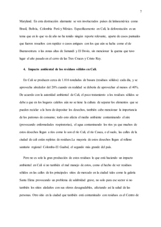 7
Maryland. En esta destrucción alarmante se ven involucrados países de latinoamérica como
Brasil, Bolivia, Colombia Perú y México. Específicamente en Cali, la deforestación es un
tema que en lo que va de año no ha tenido ningún reporte relevante, aparte de casos puntuales
que fueron resueltos con rapidez o casos antiguos con los que aún se lucha como el de
Buenaventura o las zonas altas de Jamundí y El Dovio, sin mencionar la quema que tuvo
lugar el año pasado en el cerro de las Tres Cruces y Cristo Rey.
4. Impacto ambiental de los residuos sólidos en Cali.
En Cali se producen cerca de 1.816 toneladas de basura (residuos sólidos) cada día, y se
aprovecha alrededor del 20% cuando en realidad se debería de aprovechar al menos el 40%.
De acuerdo con la autoridad ambiental de Cali, el poco tratamiento a los residuos sólidos se
debe a que en los hogares caleños aún no se tiene la cultura de separar los elementos que se
pueden reciclar a la hora de depositar los desechos, también cabe mencionar la importancia
de los patrones de consumo; todo esto afecta el medio ambiente contaminando el aire
(provocando enfermedades respiratorias), el agua contaminando los ríos ya que muchos de
estos desechos llegan a ríos como lo son el río Cali, el río Cauca, o el suelo, las calles de la
ciudad de cali están repletas de residuos.La mayoría de estos desechos llegan al relleno
sanitario regional Colomba-El Guabal, el segundo más grande del país.
Pero no es solo la gran producción de estos residuos lo que está haciendo un impacto
ambiental en Cali si no también el mal manejo de estos, como el hecho de ver residuos
sólidos en las calles de los principales sitios de mercado en la ciudad tales como la galería
Santa Elena provocando un problema de salubridad grave, no solo para ese sector si no
también los sitios aledaños con sus olores desagradables, afectando así la salud de las
personas. Otro sitio en la ciudad que también está contaminado con residuos es el Centro de
 