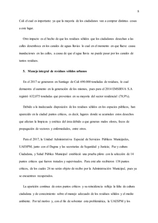 8
Cali el cual es importante ya que la mayoría de los ciudadanos van a comprar distintas cosas
a este lugar.
Otro impacto es el hecho de que los residuos sólidos que los ciudadanos desechan a las
calles desemboca en los canales de aguas lluvias lo cual en el momento en que llueve causa
inundaciones en las calles, a causa de que el agua lluvia no puede pasar por los canales de
tantos residuos.
5. Manejo integral de residuos sólidos urbanos
En el 2017 se generaron en Santiago de Cali 690.000 toneladas de residuos, lo cual
demuestra el aumento en la generación de los mismos, pues para el 2014 EMSIRVA S.A
registró 632,075 toneladas que provenían en su mayoría del sector residencial (78,9%).
Debido a la inadecuada disposición de los residuos sólidos en los espacios públicos, han
aparecido en la ciudad puntos críticos, es decir, lugares donde se acumulan estos desechos
que afectan la limpieza y estética del área debido a que generan malos olores, focos de
propagación de vectores y enfermedades, entre otros.
Para el 2017, la Unidad Administrativa Especial de Servicios Públicos Municipales,
UAESPM, junto con el Dagma y las secretarías de Seguridad y Justicia; Paz y cultura
Ciudadana, y Salud Pública Municipal estableció una prueba piloto con la selección de 14
puntos críticos que fueron tratados y supervisados. Para este año recibieron 138 puntos
críticos, de los cuales 26 no serán objeto de recibo por la Administración Municipal, pues ya
se encuentran recuperados.
La aparición continua de estos puntos críticos y su reincidencia refleja la falta de cultura
ciudadana y de conocimiento sobre el manejo adecuado de los residuos sólidos y el medio
ambiente. Por tal motivo y, con el fin de solventar esta problemática, la UAESPM y los
 