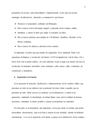 9
prestadores de servicio están desarrollando e implementando en las áreas de servicio
estrategias de información, educación y comunicación que buscan:
● Promover el saneamiento ambiental del Municipio.
● Dar a conocer acerca del manejo integral y adecuado de los residuos sólidos.
● Identificar y valorar la labor que realiza el reciclador de oficio.
● Dar a conocer prácticas para adoptar las 3 R (Reducir, Reutilizar, Reciclar) en las
labores cotidianas.
● Dar a conocer los deberes y derechos de los usuarios.
Es importante recordar que para atender las inquietudes de la ciudadanía frente a los
operadores de limpieza y recolección de Emsirva E.S.P (en liquidación) está la Línea 110, a
través de la cual se puede solicitar, sin costo adicional al que se paga en la factura del aseo, la
recolección de elementos inservibles como colchones, sofás, mesas y sillas o elementos de
construcción y demolición.
6. Separación en la fuente.
Es la operación de selección, clasificación y almacenamiento de los residuos sólidos que
presentan un valor de uso indirecto por su potencial de reúso, frente a aquellos que no
presentan tal valor. Dicho proceso se comienza con la disminución o control en la
generación; empleando la metodología de trabajo limpio (usar solo la cantidad de insumos
necesarios, contaminar lo menos posible) y separar correctamente los materiales.
Por otra parte, es la herramienta más importante con la que cuenta el reciclaje para poder
desarrollarse efectivamente, pues es la base y soporte de esta actividad, además de facilitarla
enormemente. A su vez la separación en la fuente se apoya en la clasificación de los residuos
 