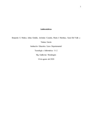 1
Ambientalistas
Benjamín E. Muñoz, Jahna Giraldo, Jerónimo Castaño, María J. Martínez, Sarai Del Valle y
Tatiana García
Institución Educativa Liceo Departamental
Tecnología e Informática 11-2
Mg. Guillermo Mondragón
18 de agosto del 2020
 