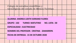 Colegio de estudios cientififcos y
tecnológicos del estado de México Tultitlan
ALUMNA: ANDREA LIZETH SORIANO FLORES
GRUPO : 102 TURNO: MATUTINO NO. LISTA : 30
ESPECIALIDAD : ELECTRICIDAD
NOMBRE DEL PROFESOR: CRISTINA ZAMARRIPA
FECHA DE ENTREGA: 15 DE OCTUBRE 2020
 