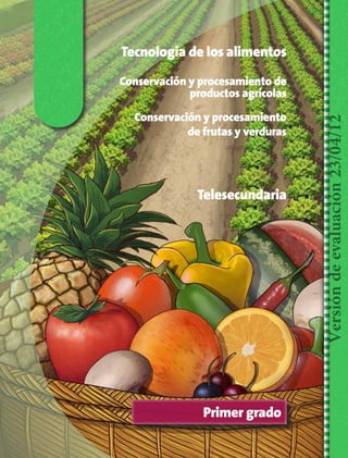 Tecnología de los alimentos

Conservación y procesamiento
de frutas y verduras

Telesecundaria

Versión de evaluación 23/04/12

Conservación y procesamiento de
productos agrícolas

Primer grado

TS-TEC-ALIM-1-P-001-026.indd 1

14/04/12 12:20

 
