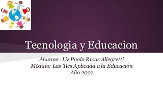 Tecnologia y Educacion
Alumna :Liz Paola Rivas Allegretti
Módulo: Las Tics Aplicada a la Educación
Año 2013

 