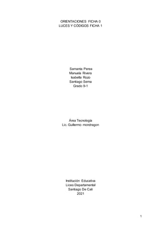 1
ORIENTACIONES FICHA 0
LUCES Y CÓDIGOS FICHA 1
Samanta Perea
Manuela Rivera
Isabella Rozo
Santiago Serna
Grado 9-1
Área Tecnología
Lic. Guillermo mondragon
Institución Educativa
Liceo Departamental
Santiago De Cali
2021
 