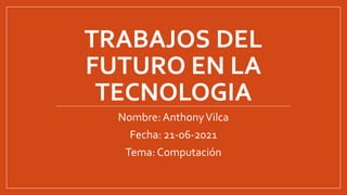 TRABAJOS DEL
FUTURO EN LA
TECNOLOGIA
Nombre: AnthonyVilca
Fecha: 21-06-2021
Tema: Computación
 