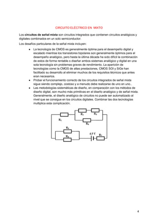 4
CIRCUITO ELÉCTRICO EN MIXTO
Los circuitos de señal mixta son circuitos integrados que contienen circuitos analógicos y
digitales combinados en un solo semiconductor.
Los desafíos particulares de la señal mixta incluyen:
● La tecnología de CMOS es generalmente óptima para el desempeño digital y
escalado mientras los transistores bipolares son generalmente óptimos para el
desempeño analógico, pero hasta la última década ha sido difícil la combinación
de estos de forma rentable o diseñar ambos sistemas analógico y digital en una
sola tecnología sin problemas graves de rendimiento. La aparición de
tecnologías como la CMOS de altas prestaciones, CMOS SOI y SiGe han
facilitado su desarrollo al eliminar muchos de los requisitos técnicos que antes
eran necesarios.
● Probar el funcionamiento correcto de los circuitos integrados de señal mixta
sigue siendo complejo, costoso y a menudo debe realizarse de uno en uno..
● Las metodologías sistemáticas de diseño, en comparación con los métodos de
diseño digital, son mucho más primitivas en el diseño analógico y de señal mixta.
Generalmente, el diseño analógico de circuitos no puede ser automatizado al
nivel que se consigue en los circuitos digitales. Combinar las dos tecnologías
multiplica esta complicación.
 