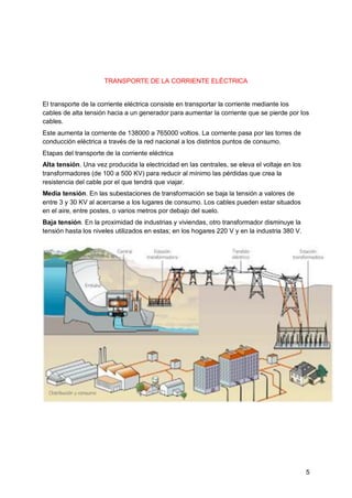 5
TRANSPORTE DE LA CORRIENTE ELÉCTRICA
El transporte de la corriente eléctrica consiste en transportar la corriente mediante los
cables de alta tensión hacia a un generador para aumentar la corriente que se pierde por los
cables.
Este aumenta la corriente de 138000 a 765000 voltios. La corriente pasa por las torres de
conducción eléctrica a través de la red nacional a los distintos puntos de consumo.
Etapas del transporte de la corriente eléctrica
Alta tensión. Una vez producida la electricidad en las centrales, se eleva el voltaje en los
transformadores (de 100 a 500 KV) para reducir al mínimo las pérdidas que crea la
resistencia del cable por el que tendrá que viajar.
Media tensión. En las subestaciones de transformación se baja la tensión a valores de
entre 3 y 30 KV al acercarse a los lugares de consumo. Los cables pueden estar situados
en el aire, entre postes, o varios metros por debajo del suelo.
Baja tensión. En la proximidad de industrias y viviendas, otro transformador disminuye la
tensión hasta los niveles utilizados en estas; en los hogares 220 V y en la industria 380 V.
 