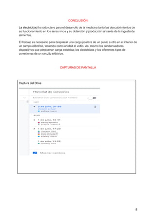 8
CONCLUSIÓN
La electricidad ha sido clave para el desarrollo de la medicina tanto los descubrimientos de
su funcionamiento en los seres vivos y su obtención y producción a través de la ingesta de
alimentos.
El trabajo es necesario para desplazar una carga positiva de un punto a otro en el interior de
un campo eléctrico, teniendo como unidad el voltio. Así mismo los condensadores,
dispositivos que almacenan carga eléctrica; los dieléctricos y los diferentes tipos de
conexiones de un circuito eléctrico.
CAPTURAS DE PANTALLA
Captura del Drive
 