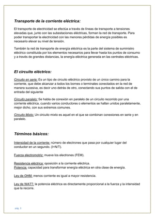 pág. 3
Transporte de la corriente eléctrica:
El transporte de electricidad se efectúa a través de líneas de transporte a tensiones
elevadas que, junto con las subestaciones eléctricas, forman la red de transporte. Para
poder transportar la electricidad con las menores pérdidas de energía posibles es
necesario elevar su nivel de tensión.
También la red de transporte de energía eléctrica es la parte del sistema de suministro
eléctrico constituida por los elementos necesarios para llevar hasta los puntos de consumo
y a través de grandes distancias, la energía eléctrica generada en las centrales eléctricas.
El circuito eléctrico:
Circuito en serie: Es un tipo de circuito eléctrico provisto de un único camino para la
corriente, que debe alcanzar a todos los bornes o terminales conectados en la red de
manera sucesiva, es decir uno detrás de otro, conectando sus puntos de salida con el de
entrada del siguiente
Circuito paralelo: Se habla de conexión en paralelo de un circuito recorrido por una
corriente eléctrica, cuando varios conductores o elementos se hallan unidos paralelamente,
mejor dicho, con sus extremos comunes.
Circuito Mixto: Un circuito mixto es aquel en el que se combinan conexiones en serie y en
paralelo.
Términos básicos:
Intensidad de la corriente: número de electrones que pasa por cualquier lugar del
conductor en un segundo. (I=N/T).
Fuerza electromotriz: mueve los electrones (FEM).
Resistencia eléctrica: oposición a la corriente eléctrica.
Potencia: capacidad para transformar energía eléctrica en otra clase de energía.
Ley de OHM: menos corriente es igual a mayor resistencia.
Ley de WATT: la potencia eléctrica es directamente proporcional a la fuerza y la intensidad
que la recorre.
 