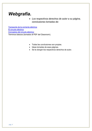 pág. 4
Webgrafía.
• Los respectivos derechos de autor a su página,
conclusiones tomadas de:
Transporte de la corriente eléctrica
El circuito eléctrico
Conceptos del circuito eléctrico
Términos básicos (tomados dl PDF del Classroom).
• Todas las conclusiones son propias.
• Ideas tomadas de esas páginas.
• Se le otorgan los respectivos derechos de autor.
 