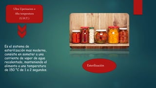 Ultra Uperizacion o
Alta temperatura
(U.H.T.)
Es el sistema de
esterilización mas moderno,
consiste en someter a una
corriente de vapor de agua
recalentado, manteniendo el
alimento a una temperatura
de 150 °C de 1 a 2 segundos.
Esterilización
 