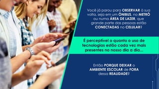 É perceptível o quanto o uso de
tecnologias estão cada vez mais
presentes no nosso dia a dia...
Então PORQUE DEIXAR o
AMBIENTE ESCOLAR de FORA
dessa REALIDADE?
Você já parou para OBSERVAR à sua
volta, seja em um ÔNIBUS, no METRÔ
ou numa ÁREA DE LAZER, que
grande parte das pessoas estão
CONECTADAS no CELULAR?
 