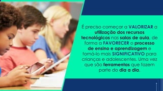 É preciso começar a VALORIZAR a
utilização dos recursos
tecnológicos nas salas de aula, de
forma a FAVORECER o processo
de ensino e aprendizagem e
torná-lo mais SIGNIFICATIVO para
crianças e adolescentes. Uma vez
que são ferramentas que fazem
parte do dia a dia.
 