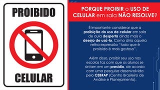PORQUE PROIBIR o USO DE
CELULAR em sala NÃO RESOLVE?
É importante considerar que a
proibição do uso de celular em sala
de aula desperta ainda mais o
desejo de usá-lo. Como diria aquela
velha expressão “tudo que é
proibido é mais gostoso”.
Além disso, proibir seu uso nas
escolas faz com que os alunos se
sintam em um presídio, de acordo
com uma pesquisa desenvolvida
pelo CEBRAP (Centro Brasileiro de
Análise e Planejamento).
 