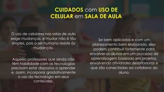 CUIDADOS com USO DE
CELULAR em SALA DE AULA
Se bem aplicados e com um
planejamento bem elaborado, eles
podem contribuir fortemente para
envolver os alunos em um processo de
aprendizagem baseado em projetos,
envolvendo atividades desafiadoras e
que são conectadas ao cotidiano do
aluno.
O uso de celulares nas salas de aula
exige mudanças, e mudar não é tão
simples, pois o ser humano resiste às
mudanças.
Aqueles professores que ainda não
têm habilidade com as tecnologias
precisam estar dispostos a aprender
e, assim, incorporar gradativamente
o uso da tecnologia em seus
conteúdos.
 