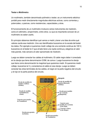 10
Tester o Multimetro
Un multímetro, también denominado polímetro o tester, es un instrumento eléctrico
portátil para medir directamente magnitudes eléctricas activas, como corrientes y
potenciales, o pasivas, como resistencias, capacidades y otras.
El funcionamiento de un multímetro involucra varios instrumentos de medición,
como el voltímetro, amperímetro, entre otros. Lo que es importante conocer de un
multímetro es saber usarlo.
En principio debemos identificar qué vamos a medir y tener una idea de entre qué
valores oscila esa medición. Una vez identificados buscamos en la escala del tester
los datos. Por ejemplo si queremos medir voltaje de una corriente continua de 100 V,
buscamos en el tester la V que al lado tiene una rayita continua y elegimos el valor
más grande, más cercano al valor aproximado de medición.
Luego se deben conectar los cables al multímetro. El cable negro debe ir conectado
en la clavija que tiene denominacion COM, de comun. Luego buscamos la clavija
que tiene como denominación la magnitud que queremos medir. Si queremos medir
voltaje, buscamos la V y conectamos el cable en esa clavija. Luego se deben
conectar las otras terminales de los cables, el negro en la parte negativa del circuito
y el rojo en la parte positiva del circuito.
 