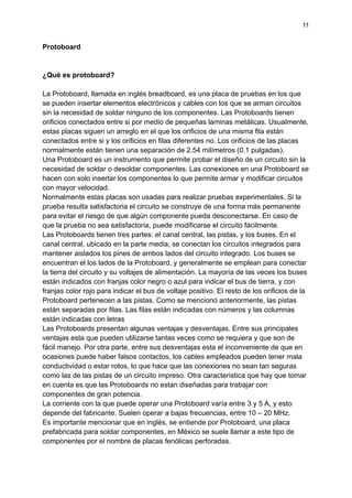 11
Protoboard
¿Qué es protoboard?
La Protoboard, llamada en inglés breadboard, es una placa de pruebas en los que
se pueden insertar elementos electrónicos y cables con los que se arman circuitos
sin la necesidad de soldar ninguno de los componentes. Las Protoboards tienen
orificios conectados entre si por medio de pequeñas laminas metálicas. Usualmente,
estas placas siguen un arreglo en el que los orificios de una misma fila están
conectados entre si y los orificios en filas diferentes no. Los orificios de las placas
normalmente están tienen una separación de 2.54 milímetros (0.1 pulgadas).
Una Protoboard es un instrumento que permite probar el diseño de un circuito sin la
necesidad de soldar o desoldar componentes. Las conexiones en una Protoboard se
hacen con solo insertar los componentes lo que permite armar y modificar circuitos
con mayor velocidad.
Normalmente estas placas son usadas para realizar pruebas experimentales. Si la
prueba resulta satisfactoria el circuito se construye de una forma más permanente
para evitar el riesgo de que algún componente pueda desconectarse. En caso de
que la prueba no sea satisfactoria, puede modificarse el circuito fácilmente.
Las Protoboards tienen tres partes: el canal central, las pistas, y los buses. En el
canal central, ubicado en la parte media, se conectan los circuitos integrados para
mantener aislados los pines de ambos lados del circuito integrado. Los buses se
encuentran el los lados de la Protoboard, y generalmente se emplean para conectar
la tierra del circuito y su voltajes de alimentación. La mayoría de las veces los buses
están indicados con franjas color negro o azul para indicar el bus de tierra, y con
franjas color rojo para indicar el bus de voltaje positivo. El resto de los orificios de la
Protoboard pertenecen a las pistas. Como se mencionó anteriormente, las pistas
están separadas por filas. Las filas están indicadas con números y las columnas
están indicadas con letras
Las Protoboards presentan algunas ventajas y desventajas. Entre sus principales
ventajas esta que pueden utilizarse tantas veces como se requiera y que son de
fácil manejo. Por otra parte, entre sus desventajas esta el inconveniente de que en
ocasiones puede haber falsos contactos, los cables empleados pueden tener mala
conductividad o estar rotos, lo que hace que las conexiones no sean tan seguras
como las de las pistas de un circuito impreso. Otra característica que hay que tomar
en cuenta es que las Protoboards no estan diseñadas para trabajar con
componentes de gran potencia.
La corriente con la que puede operar una Protoboard varía entre 3 y 5 A, y esto
depende del fabricante. Suelen operar a bajas frecuencias, entre 10 – 20 MHz.
Es importante mencionar que en inglés, se entiende por Protoboard, una placa
prefabricada para soldar componentes, en México se suele llamar a este tipo de
componentes por el nombre de placas fenólicas perforadas.
 