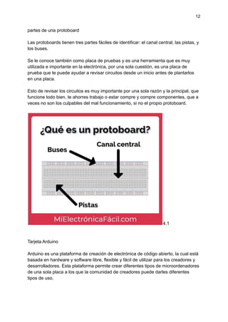12
partes de una protoboard
Las protoboards tienen tres partes fáciles de identificar: el canal central, las pistas, y
los buses.
Se le conoce también como placa de pruebas y es una herramienta que es muy
utilizada e importante en la electrónica, por una sola cuestión, es una placa de
prueba que te puede ayudar a revisar circuitos desde un inicio antes de plantarlos
en una placa.
Esto de revisar los circuitos es muy importante por una sola razón y la principal, que
funcione todo bien, te ahorres trabajo o estar compre y compre componentes, que a
veces no son los culpables del mal funcionamiento, si no el propio protoboard.
4.1
Tarjeta Arduino
Arduino es una plataforma de creación de electrónica de código abierto, la cual está
basada en hardware y software libre, flexible y fácil de utilizar para los creadores y
desarrolladores. Esta plataforma permite crear diferentes tipos de microordenadores
de una sola placa a los que la comunidad de creadores puede darles diferentes
tipos de uso.
 