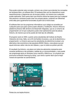 13
Para poder entender este concepto, primero vas a tener que entender los conceptos
de hardware libre y el software libre. El hardware libre son los dispositivos cuyas
especificaciones y diagramas son de acceso público, de manera que cualquiera
puede replicarlos. Esto quiere decir que Arduino ofrece las bases para que cualquier
otra persona o empresa pueda crear sus propias placas, pudiendo ser diferentes
entre ellas pero igualmente funcionales al partir de la misma base.
El software libre son los programas informáticos cuyo código es accesible por
cualquiera para que quien quiera pueda utilizarlo y modificarlo. Arduino ofrece la
plataforma Arduino IDE (Entorno de Desarrollo Integrado), que es un entorno de
programación con el que cualquiera puede crear aplicaciones para las placas
Arduino, de manera que se les puede dar todo tipo de utilidades.
El proyecto nació en 2003, cuando varios estudiantes del Instituto de Diseño
Interactivo de Ivrea, Italia, con el fin de facilitar el acceso y uso de la electrónico y
programación. Lo hicieron para que los estudiantes de electrónica tuviesen una
alternativa más económica a las populares BASIC Stamp, unas placas que por
aquel entonces valían más de cien dólares, y que no todos se podían permitir.
El resultado fue Arduino, una placa con todos los elementos necesarios para
conectar periféricos a las entradas y salidas de un microcontrolador, y que puede
ser programada tanto en Windows como macOS y GNU/Linux. Un proyecto que
promueve la filosofía 'learning by doing', que viene a querer decir que la mejor
manera de aprender es cacharreando.
5.1
Partes de una tarjeta Arduino
 
